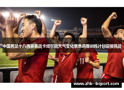中国男足十八强赛客战卡塔尔因天气变化紧急调整训练计划迎接挑战